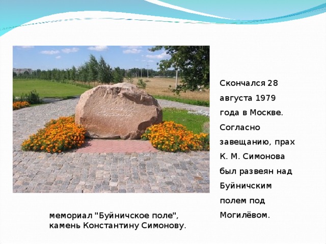 Скончался 28 августа 1979 года в Москве. Согласно завещанию, прах К. М. Симонова был развеян над Буйничским полем под Могилёвом. мемориал 