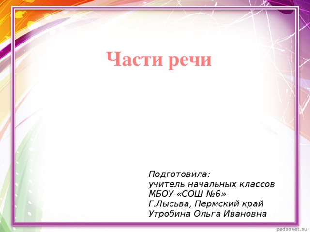 Части речи Подготовила: учитель начальных классов МБОУ «СОШ №6» Г.Лысьва, Пермский край Утробина Ольга Ивановна