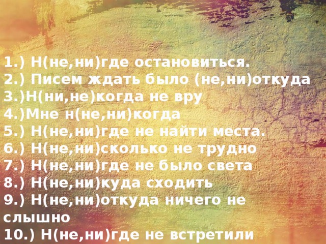 1.) Н(не,ни)где остановиться.   2.) Писем ждать было (не,ни)откуда   3.)Н(ни,не)когда не вру   4.)Мне н(не,ни)когда   5.) Н(не,ни)где не найти места.   6.) Н(не,ни)сколько не трудно   7.) Н(не,ни)где не было света   8.) Н(не,ни)куда сходить  9.) Н(не,ни)откуда ничего не слышно   10.) Н(не,ни)где не встретили 