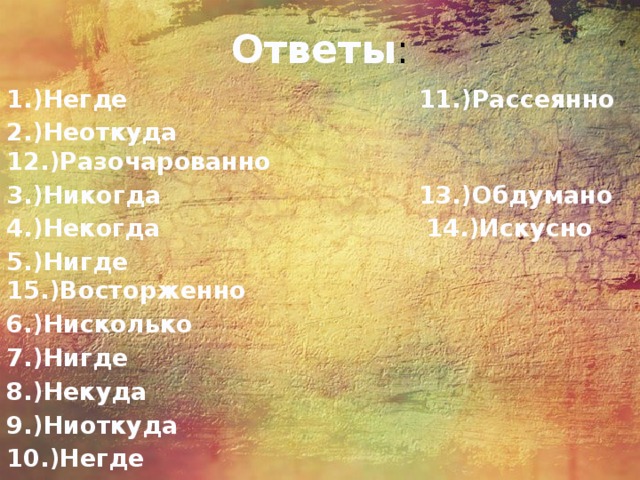 Ответы : 1.)Негде 11.)Рассеянно 2.)Неоткуда 12.)Разочарованно 3.)Никогда 13.)Обдумано 4.)Некогда 14.)Искусно 5.)Нигде 15.)Восторженно 6.)Нисколько 7.)Нигде 8.)Некуда 9.)Ниоткуда 10.)Негде