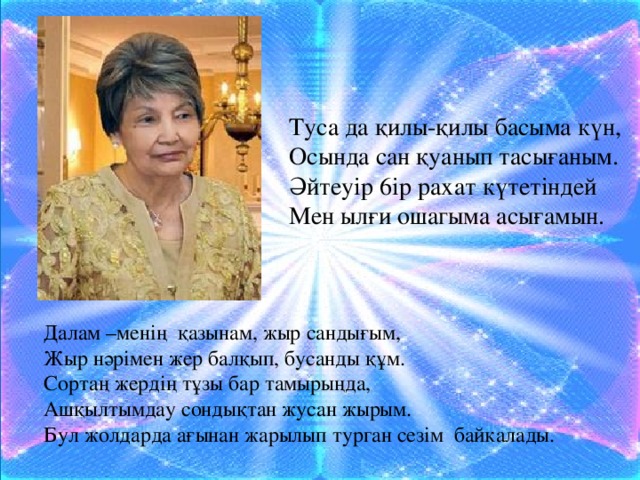 Туса да қилы-қилы басыма күн, Осында сан қуанып тасығаным. Әйтеуір 6ip рахат күтетіндей Мен ылғи ошагыма асығамын. Далам –менің  қазынам, жыр сандығым, Жыр нәрімен жер балқып, бусанды құм. Сортаң жердің тұзы бар тамырыңда, Ашқылтымдау сондықтан жусан жырым. Бул жолдарда ағынан жарылып турган ceзім  байкалады.