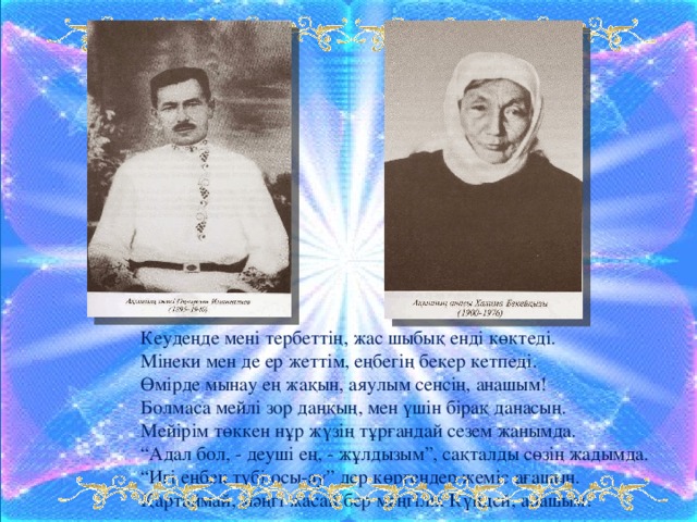 Кеудеңде мені тербеттің, жас шыбық енді көктеді.  Мінеки мен де ер жеттім, еңбегің бекер кетпеді.  Өмірде мынау ең жақын, аяулым сенсің, анашым!   Болмаса мейлі зор даңқың, мен үшін бірақ данасың.   Мейірім төккен нұр жүзің тұрғандай сезем жанымда.   “Адал бол, - деуші ең, - жұлдызым”, сақталды сөзің жадымда.   “Игі еңбек түбі осы-ау” дер көргендер жеміс ағашын.   Қартаймай, мәңгі жасай бер мәңгілік Күндей, анашым!