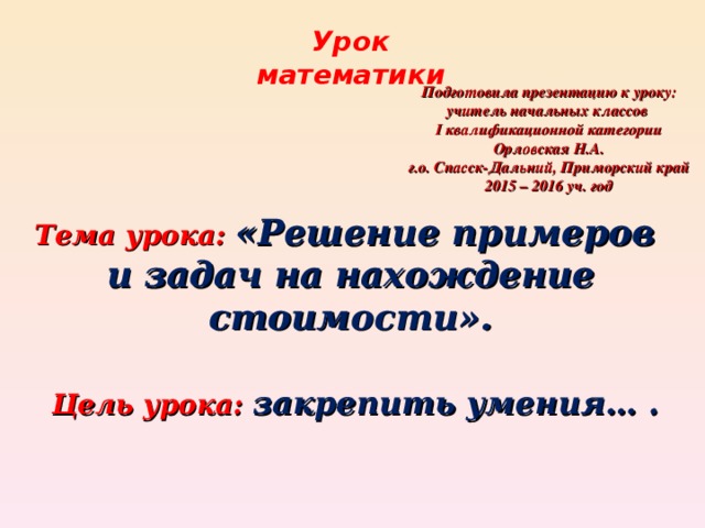 Урок математики Подготовила презентацию к уроку: учитель начальных классов I квалификационной категории Орловская Н.А. г.о. Спасск-Дальний, Приморский край 2015 – 2016 уч. год Тема урока: «Решение примеров и задач на нахождение стоимости». Цель урока: закрепить умения… .