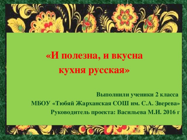 «И полезна, и вкусна кухня русская»   Выполнили ученики 2 класса  МБОУ «Тюбяй Жарханская СОШ им. С.А. Зверева» Руководитель проекта: Васильева М.И. 2016 г