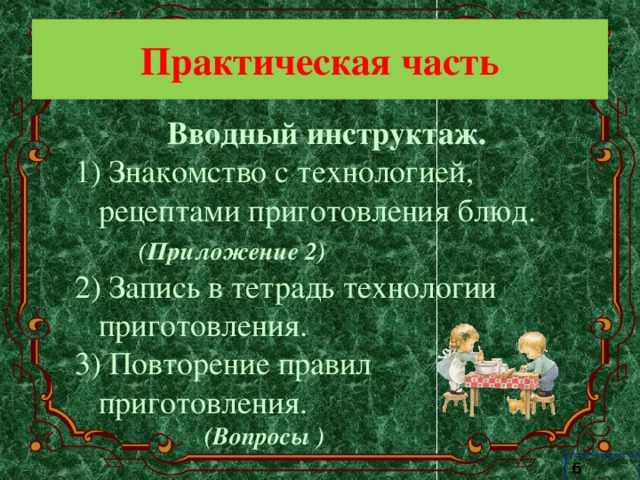 Практическая часть Вводный инструктаж.  Знакомство с технологией, рецептами приготовления блюд.  (Приложение 2) 2) Запись в тетрадь технологии приготовления. 3) Повторение правил приготовления.   (Вопросы ) 6 класс