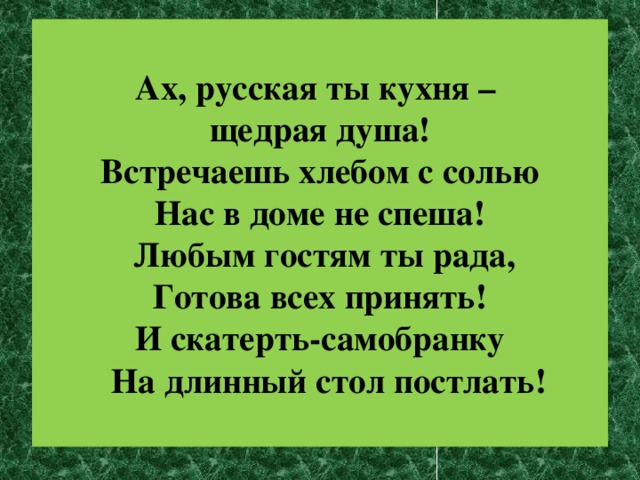 Ах, русская ты кухня – щедрая душа! Встречаешь хлебом с солью Нас в доме не спеша!   Любым гостям ты рада,  Готова всех принять!   И скатерть-самобранку     На длинный стол постлать!