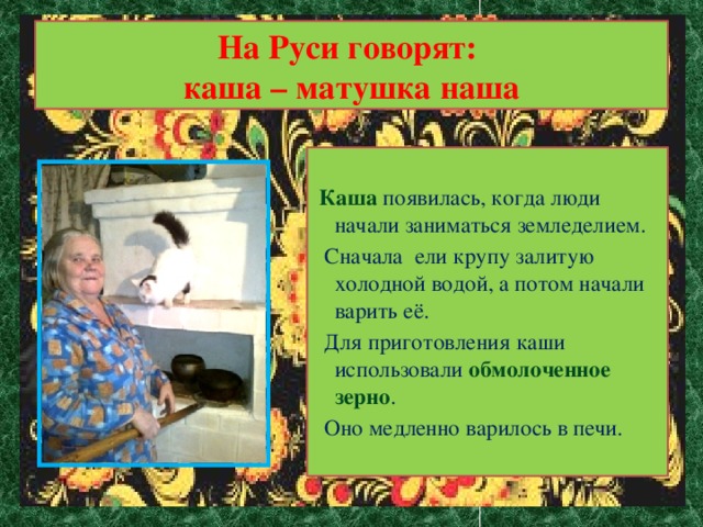 На Руси говорят:  каша – матушка наша  Каша появилась, когда люди начали заниматься земледелием.  Сначала ели крупу залитую холодной водой, а потом начали варить её.  Для приготовления каши использовали обмолоченное зерно .  Оно медленно варилось в печи.