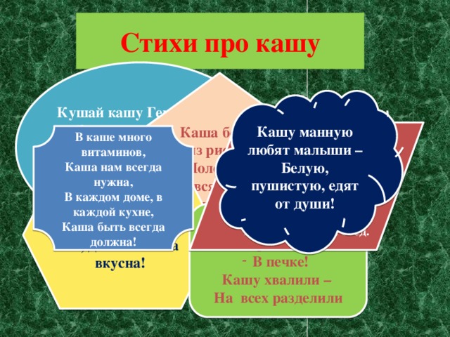 Стихи про кашу Кушай кашу Геркулес – Это чудо из чудес! Кушай – станешь силачом – Любая гиря нипочём ! Каша белая из риса – Полезней всякого ириса! Кашу манную любят малыши – Белую, пушистую, едят от души!   Лучше каши нет на свете,  Обойди весь белый свет!  Любят взрослые и дети,  Кушать кашу на обед.       В каше много витаминов,  Каша нам всегда нужна,  В каждом доме, в каждой кухне,  Каша быть всегда должна!   Варим кашу из пшена, Ах, до чего ж она вкусна! - Каша из гречки где варилась? В печке! Кашу хвалили – На всех разделили