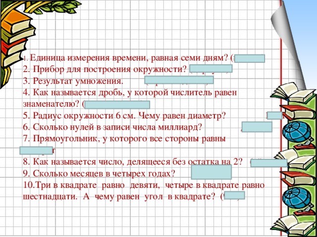 1. Единица измерения времени, равная семи дням? (неделя) 2. Прибор для построения окружности? (циркуль) 3. Результат умножения. (Произведение) 4. Как называется дробь, у которой числитель равен знаменателю? (неправильная) 5. Радиус окружности 6 см. Чему равен диаметр?  12см 6. Сколько нулей в записи числа миллиард? Девять 7. Прямоугольник, у которого все стороны равны  квадрат 8. Как называется число, делящееся без остатка на 2? (чётное) 9. Сколько месяцев в четырех годах? ( 48 ) 10.Три в квадрате равно девяти, четыре в квадрате равно шестнадцати. А чему равен угол в квадрате? (90  )