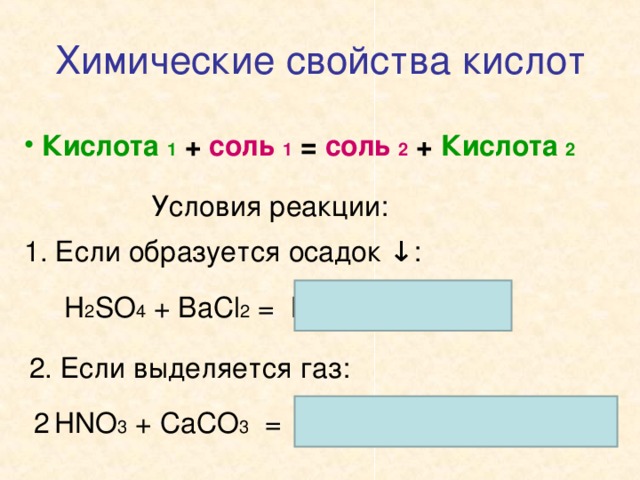 Химические свойства кислот  Кислота 1 + соль 1 = соль 2 + Кислота 2 Условия реакции: 1. Если образуется осадок ↓ : H 2 SO 4 + BaCl 2 = BaSO 4 ↓ + 2HCl 2 . Если выделяется газ: HNO 3 + CaCO 3 = Ca(NO 3 ) 2 + H 2 O + CO 2 2