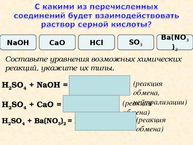 Ba(NO 3 ) 2 HCl SO 3 CaO Na О H Составьте уравнения возможных химических реакций, укажите их типы. (реакция  обмена, нейтрализации) H 2 SO 4 + NaOH = Na 2 SO 4 + H 2 O (реакция  обмена) H 2 SO 4 + CaO = CaSO 4 + H 2 O (реакция  обмена) H 2 SO 4 + Ba(NO 3 ) 2 = BaSO 4 ↓ + HNO 3