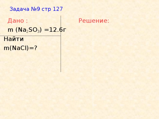 Задача №9 стр 127    Дано :   Решение:   m (Na 2 SO 3 ) =12.6 г  Найти  m(NaCI)=?
