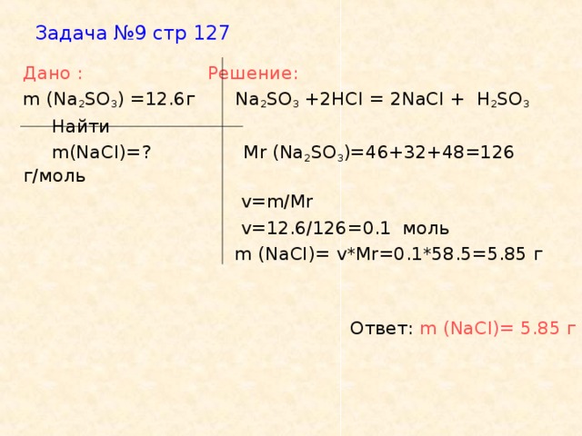 Задача №9 стр 127    Дано :   Решение:   m (Na 2 SO 3 ) =12.6 г  Na 2 SO 3 +2HCI = 2NaCI +  H 2 SO 3  Найти  m(NaCI)=?   Mr (Na 2 SO 3 )=46+32+48=126 г/моль  v=m/Mr   v=12.6/126=0.1 моль     m (NaCI)= v*Mr=0.1*58.5=5.85 г  Ответ: m ( NaCI )= 5.85 г