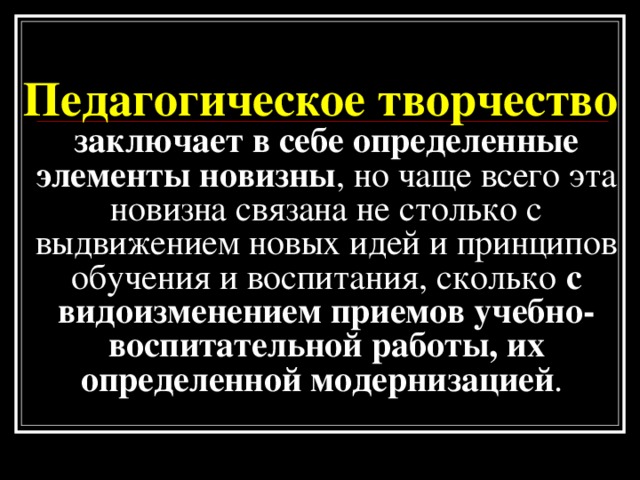 Педагогическое творчество заключает в себе определенные элементы новизны , но чаще всего эта новизна связана  не столько с выдвижением новых идей и принципов обучения и воспитания, сколько с видоизменением приемов учебно-воспитательной работы, их определенной модернизацией .