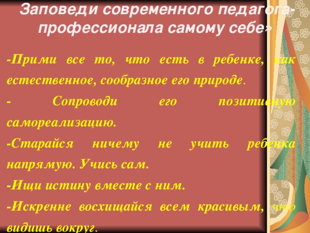 Заповеди современного педагога-профессионала самому себе» -Прими все то, что есть в ребенке, как естественное, сообразное его природе . - Сопроводи его позитивную самореализацию. -Старайся ничему не учить ребенка напрямую. Учись сам. -Ищи истину вместе с ним. -Искренне восхищайся всем красивым, что видишь вокруг .