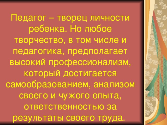 Педагог – творец личности ребенка. Но любое творчество, в том числе и педагогика, предполагает высокий профессионализм, который достигается самообразованием, анализом своего и чужого опыта, ответственностью за результаты своего труда.