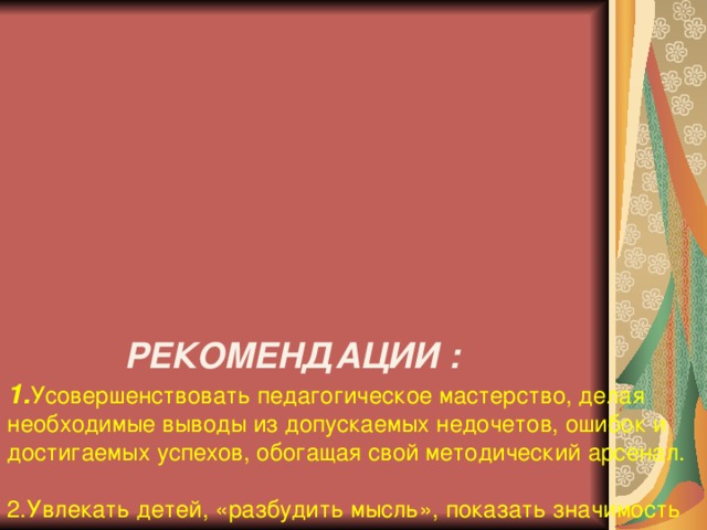 РЕКОМЕНДАЦИИ :  1. Усовершенствовать педагогическое мастерство, делая необходимые выводы из допускаемых недочетов, ошибок и достигаемых успехов, обогащая свой методический арсенал.   2.Увлекать детей, «разбудить мысль», показать значимость их деятельности и вселять уверенность в своих силах, учить делать добро и не оставаться равнодушным.   3.Каждый успех ребенка необходимо сделать достоянием всего класса, поддерживать инициативу и начинания ребят, тем самым стараться создать ситуацию успеха на уроке или занятии..