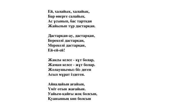 Ей, халайық, халайық,  Бар өнерге салайық.  Ас ұсынып, бас тартқан  Жайылып тұр дастарқан.   Дастарқан-ау, дастарқан,  Берекелі дастарқан,  Мерекелі дастарқан,  Ей-ей-ей!   Жақсы келсе - құт болар,  Жаман келсе - жұт болар.  Жолаушымыз біз деген  Асыл мұрат іздеген.   Айналайын ағайын,  Үміт отын жағайын.  Уайым-қайғы жоқ болсын,  Қуанышың көп болсын