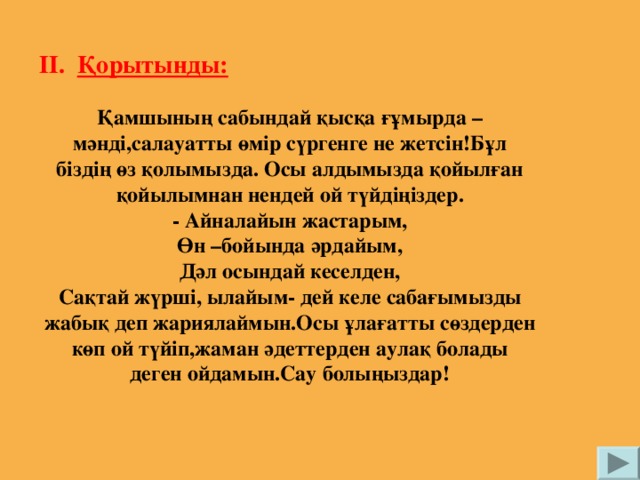 ІІ. Қорытынды: Қамшының сабындай қысқа ғұмырда –мәнді,салауатты өмір сүргенге не жетсін!Бұл біздің өз қолымызда. Осы алдымызда қойылған қойылымнан нендей ой түйдіңіздер. - Айналайын жастарым, Өн –бойында әрдайым, Дәл осындай кеселден, Сақтай жүрші, ылайым- дей келе сабағымызды жабық деп жариялаймын.Осы ұлағатты сөздерден көп ой түйіп,жаман әдеттерден аулақ болады деген ойдамын.Сау болыңыздар!