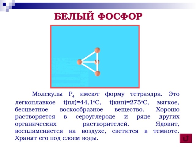 БЕЛЫЙ ФОСФОР  Молекулы P 4 имеют форму тетраэдра. Это легкоплавкое t (пл)=44,1 о С, t (кип)=275 о С, мягкое, бесцветное воскообразное вещество. Хорошо растворяется в сероуглероде и ряде других органических растворителей. Ядовит, воспламеняется на воздухе, светится в темноте. Хранят его под слоем воды.