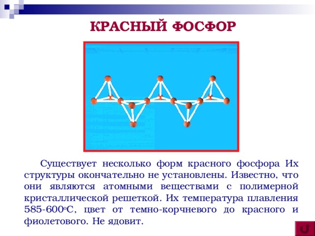 КРАСНЫЙ ФОСФОР  Существует несколько форм красного фосфора Их структуры окончательно не установлены. Известно, что они являются атомными веществами с полимерной кристаллической решеткой. Их температура плавления 585-600 о С, цвет от темно-корчневого до красного и фиолетового. Не ядовит.