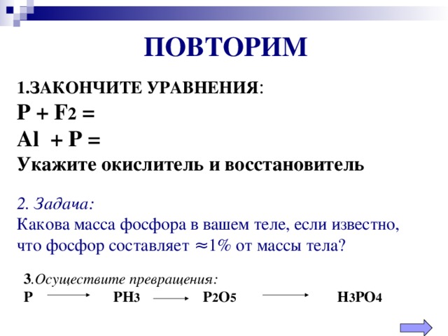 ПОВТОРИМ 1.ЗАКОНЧИТЕ УРАВНЕНИЯ :  Р + F 2 =  Al + P =  Укажите окислитель и восстановитель 2 . Задача: Какова масса фосфора в вашем теле, если известно, что фосфор составляет ≈1% от массы тела? 3 .Осуществите превращения: Р   РН 3   Р 2 О 5    Н 3 РО 4