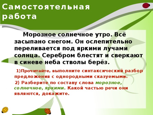 Самостоятельная работа  Морозное солнечное утро. Всё засыпано снегом. Он ослепительно переливается под яркими лучами солнца. Серебром блестят и сверкают в синеве неба стволы берёз.  1)Прочитайте, в ыполните синтаксический разбор предложения с однородными сказуемыми.  2) Разберите по составу слова морозное, солнечное, яркими . Какой частью речи они являются, докажите.