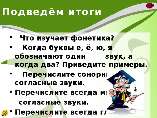 Подведём итоги  Что изучает фонетика?  Когда буквы е, ё, ю, я обозначают один звук, а когда два? Приведите примеры.  Перечислите сонорные согласные звуки. Перечислите всегда мягкие  согласные звуки. Перечислите всегда глухие  согласные звуки.