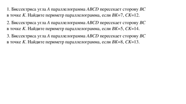 1. Биссектриса угла A  параллелограмма ABCD  пересекает сторону BC    в точке K . Найдите периметр параллелограмма, если BK =7, CK =12. 2. Биссектриса угла A  параллелограмма ABCD  пересекает сторону BC    в точке K . Найдите периметр параллелограмма, если BK =5, CK =14. 3. Биссектриса угла A  параллелограмма ABCD  пересекает сторону BC    в точке K . Найдите периметр параллелограмма, если BK =8, CK =13.