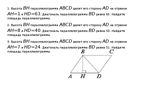 1. Высота BH  параллелограмма ABCD  делит его сторону AD  на отрезки AH =1  и HD =63 . Диагональ параллелограмма BD  равна 65. Найдите площадь параллелограмма. 2. Высота BH  параллелограмма ABCD  делит его сторону AD  на отрезки AH =8  и HD =40 . Диагональ параллелограмма BD  равна 50. Найдите площадь параллелограмма. 3. Высота BH  параллелограмма ABCD  делит его сторону AD  на отрезки AH =7  и HD =24 . Диагональ параллелограмма BD  равна 51. Найдите площадь параллелограмма.