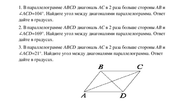 1. В параллелограмме ABCD  диагональ AC  в 2 раза больше стороны AB  и ∠ ACD =104°. Найдите угол между диагоналями параллелограмма. Ответ дайте в градусах. 2. В параллелограмме ABCD  диагональ AC  в 2 раза больше стороны AB  и ∠ ACD =169°. Найдите угол между диагоналями параллелограмма. Ответ дайте в градусах. 3. В параллелограмме ABCD  диагональ AC  в 2 раза больше стороны AB  и ∠ ACD =21°. Найдите угол между диагоналями параллелограмма. Ответ дайте в градусах.