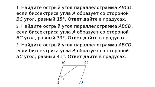 1. Найдите острый угол параллелограмма ABCD , если биссектриса угла A  образует со стороной BC  угол, равный 15° . Ответ дайте в градусах. 2. Найдите острый угол параллелограмма ABCD , если биссектриса угла A  образует со стороной BC  угол, равный 33° . Ответ дайте в градусах. 3. Найдите острый угол параллелограмма ABCD , если биссектриса угла A  образует со стороной BC  угол, равный 41° . Ответ дайте в градусах.