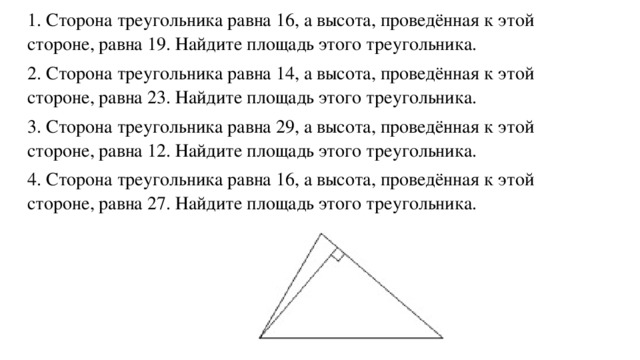 1. Сторона треугольника равна 16, а высота, проведённая к этой стороне, равна 19. Найдите площадь этого треугольника. 2. Сторона треугольника равна 14, а высота, проведённая к этой стороне, равна 23. Найдите площадь этого треугольника. 3. Сторона треугольника равна 29, а высота, проведённая к этой стороне, равна 12. Найдите площадь этого треугольника. 4. Сторона треугольника равна 16, а высота, проведённая к этой стороне, равна 27. Найдите площадь этого треугольника.    