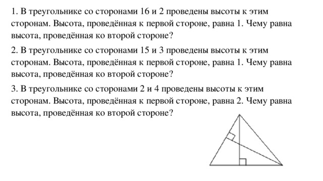 1. В треугольнике со сторонами 16 и 2 проведены высоты к этим сторонам. Высота, проведённая к первой стороне, равна 1. Чему равна высота, проведённая ко второй стороне? 2. В треугольнике со сторонами 15 и 3 проведены высоты к этим сторонам. Высота, проведённая к первой стороне, равна 1. Чему равна высота, проведённая ко второй стороне? 3. В треугольнике со сторонами 2 и 4 проведены высоты к этим сторонам. Высота, проведённая к первой стороне, равна 2. Чему равна высота, проведённая ко второй стороне?