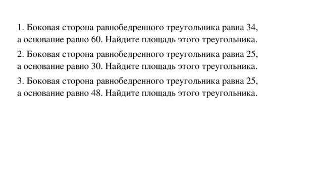 1. Боковая сторона равнобедренного треугольника равна 34, а основание равно 60. Найдите площадь этого треугольника. 2. Боковая сторона равнобедренного треугольника равна 25, а основание равно 30. Найдите площадь этого треугольника. 3. Боковая сторона равнобедренного треугольника равна 25, а основание равно 48. Найдите площадь этого треугольника.