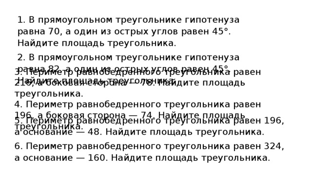 1. В прямоугольном треугольнике гипотенуза равна 70, а один из острых углов равен 45° . Найдите площадь треугольника. 2. В прямоугольном треугольнике гипотенуза равна 82, а один из острых углов равен 45° . Найдите площадь треугольника. 3. Периметр равнобедренного треугольника равен 216, а боковая сторона — 78. Найдите площадь треугольника. 4. Периметр равнобедренного треугольника равен 196, а боковая сторона — 74. Найдите площадь треугольника. 5. Периметр равнобедренного треугольника равен 196, а основание —  48. Найдите площадь треугольника. 6. Периметр равнобедренного треугольника равен 324, а основание —  160. Найдите площадь треугольника.