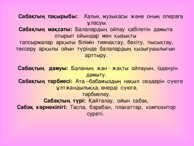 Сабақтың тақырыбы: Халық музыкасы және оның операға ұласуы. Сабақтың мақсаты: Балалардың ойлау қабілетін дамыта отырып ойындар мен қызықты  тапсырмалар арқылы білімін тиянақтау, бекіту, пысықтау, тексеру арқылы ойын түрінде балалардың қызығушылығын арттыру.  Сабақтың дамуы: Баланың жан - жақты ойлауын, ізденуін дамыту.  Сабақтың тәрбиесі: Ата –бабамыздың нақыл сөздерін сүюге ұлтжандылыққа, өнерді сүюге, тәрбиелеу. Сабақтың түрі: Қайталау, ойын сабақ.  Сабақ көрнекілігі: Таспа, барабан, плакаттар, композитор суреті.