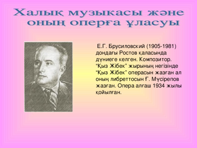 Е.Г. Брусиловский (1905-1981) дондағы Ростов қаласында дүниеге келген. Композитор. “Қыз Жібек” жырының негізінде “Қыз Жібек” операсын жазған ал оның либреттосын Ғ. Мүсірепов жазған. Опера алғаш 1934 жылы қойылған.