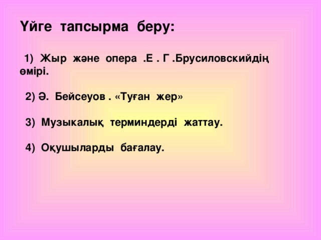 Үйге тапсырма беру:   1) Жыр және опера .Е . Г .Брусиловскийдің өмірі.   2) Ә. Бейсеуов . «Туған жер»   3) Музыкалық терминдерді жаттау.   4) Оқушыларды бағалау.