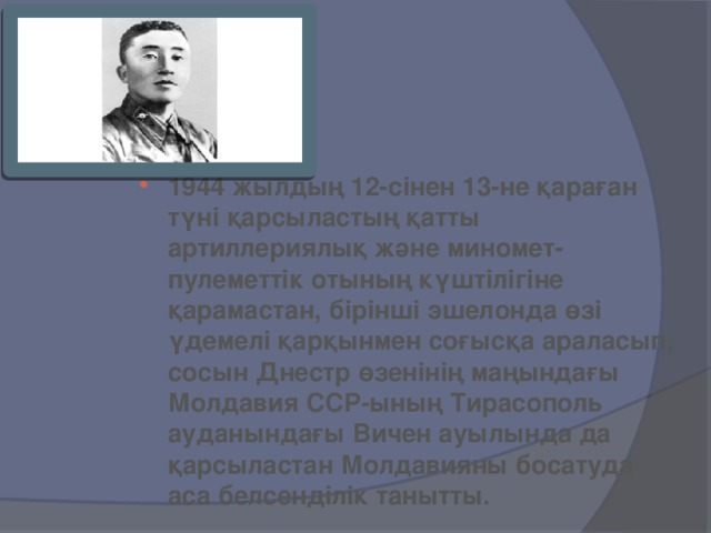 1944 жылдың 12-сінен 13-не қараған түні қарсыластың қатты артиллериялық және миномет-пулеметтік отының күштілігіне қарамастан, бірінші эшелонда өзі үдемелі қарқынмен соғысқа араласып, сосын Днестр өзенінің маңындағы Молдавия ССР-ының Тирасополь ауданындағы Вичен ауылында да қарсыластан Молдавияны босатуда аса белсенділік танытты.