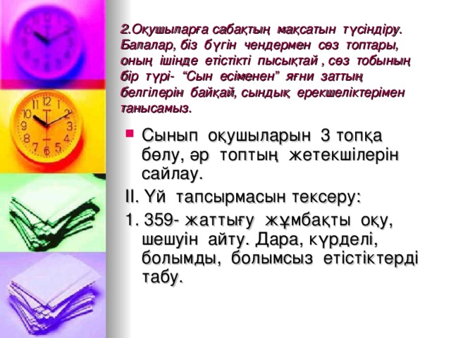 2.Оқушыларға сабақтың мақсатын түсіндіру. Балалар, біз бүгін чендермен сөз топтары, оның ішінде етістікті пысықтай , сөз тобының бір түрі- “Сын есіменен” яғни заттың белгілерін байқай, сындық ерекшеліктерімен танысамыз. Сынып оқушыларын 3 топқа бөлу, әр топтың жетекшілерін сайлау. ІІ. Үй тапсырмасын тексеру: 1. 359- жаттығу жұмбақты оқу, шешуін айту. Дара, күрделі, болымды, болымсыз етістіктерді табу.