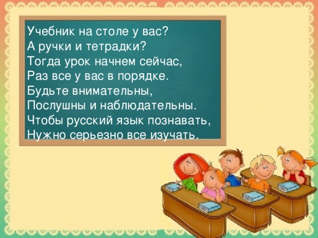 Учебник на столе у вас?  А ручки и тетрадки?  Тогда урок начнем сейчас,  Раз все у вас в порядке.  Будьте внимательны,  Послушны и наблюдательны.  Чтобы русский язык познавать,  Нужно серьезно все изучать.