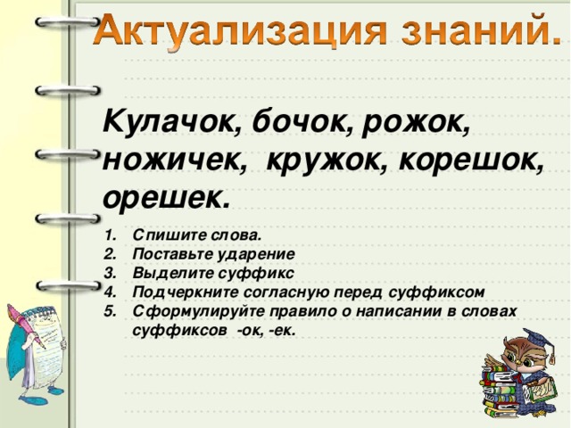 Кулачок, бочок, рожок, ножичек, кружок, корешок, орешек.