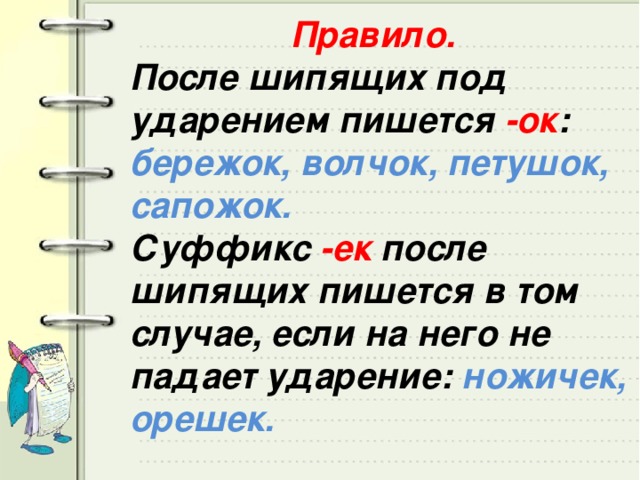 Правило. После шипящих под ударением пишется -ок : бережок, волчок, петушок, сапожок. Суффикс -ек после шипящих пишется в том случае, если на него не падает ударение: ножичек,  орешек.