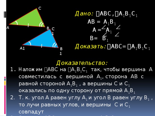 А1 В1 С1 А В С Дано:  ABC,  A 1 B 1 C 1   АВ = A 1 B 1   A  =  A 1   B= B 1   Доказать:  ABC=  A 1 B 1 C 1    Доказательство: Наложим  ABC на  A 1 B 1 C 1 так, чтобы вершина А совместилась с вершиной A 1 , сторона АВ с равной стороной A 1 B 1 , а вершины С и C 1 оказались по одну сторону от прямой A 1 B 1 Т. к. угол А равен углу A 1 и угол В равен углу B 1 , то лучи равных углов, и вершины C и C 1 совпадут Значит,  ABC наложится на  A 1 B 1 C 1 , т. е.  ABC=  A 1 B 1 C 1  4
