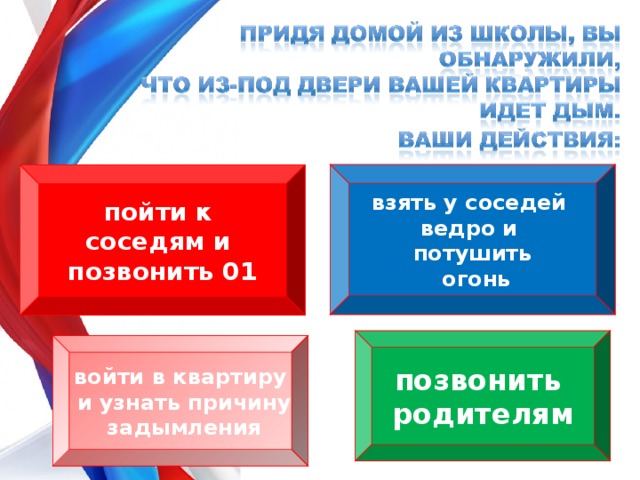 взять у соседей ведро и потушить  огонь пойти к соседям и позвонить 01 позвонить родителям войти в квартиру  и узнать причину  задымления