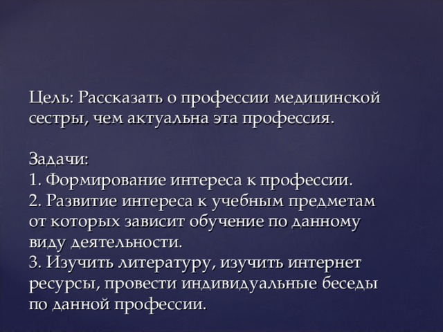 Цель: Рассказать о профессии медицинской сестры, чем актуальна эта профессия.   Задачи:  1. Формирование интереса к профессии.  2. Развитие интереса к учебным предметам от которых зависит обучение по данному виду деятельности.  3. Изучить литературу, изучить интернет ресурсы, провести индивидуальные беседы по данной профессии.