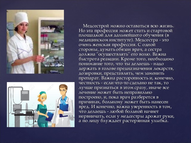 Медсестрой можно оставаться всю жизнь. Но эта профессия может стать и стартовой площадкой для дальнейшего обучения (в медицинском институте). Медсестра - это очень женская профессия. С одной стороны, думать обязан врач, а сестра должна 