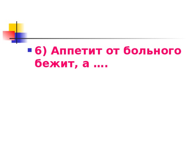 6) Аппетит от больного бежит, а ….