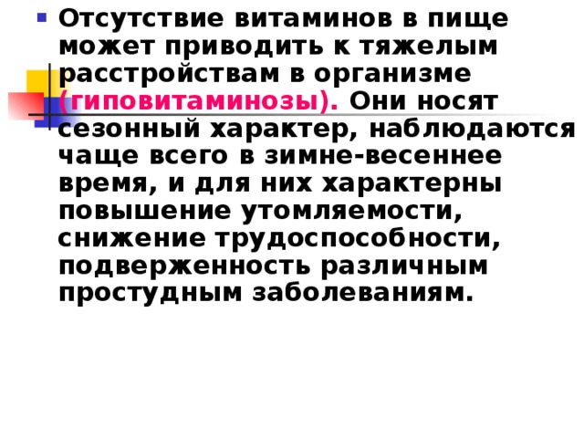 Отсутствие витаминов в пище может приводить к тяжелым расстройствам в организме (гиповитаминозы). Они носят сезонный характер, наблюдаются чаще всего в зимне-весеннее время, и для них характерны повышение утомляемости, снижение трудоспособности, подверженность различным простудным заболеваниям.